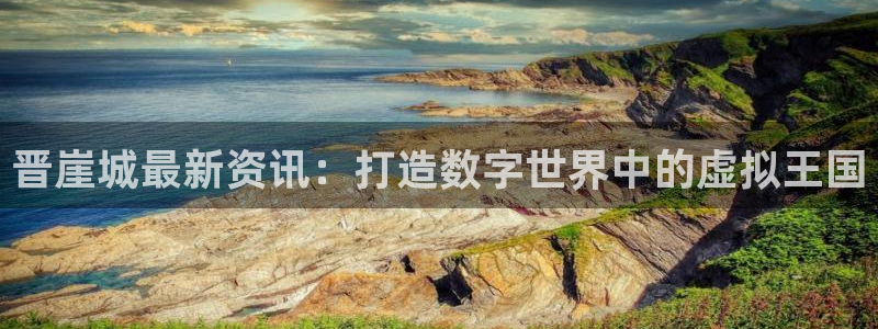 高德娱乐Ii：晋崖城最新资讯：打造数字世界中的虚拟王国